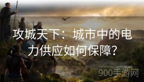 攻城天下：城市中的电力供应如何保障？
