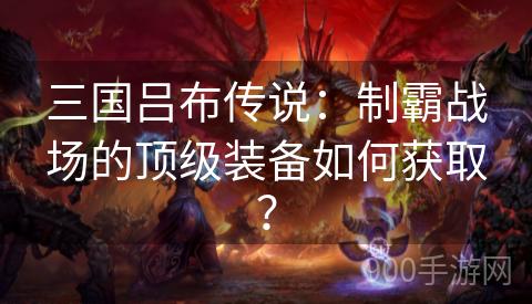 三国吕布传说：制霸战场的顶级装备如何获取？