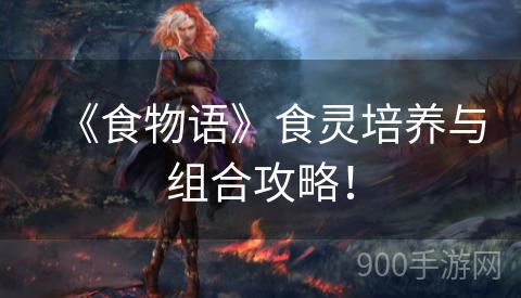 《食物语》食灵培养与组合攻略！