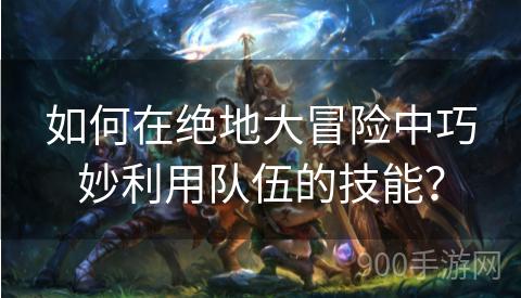 如何在绝地大冒险中巧妙利用队伍的技能？