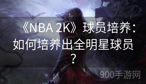 《NBA 2K》球员培养：如何培养出全明星球员？