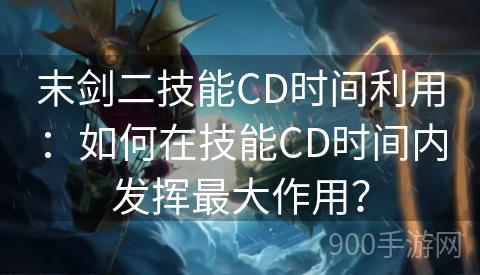 末剑二技能CD时间利用：如何在技能CD时间内发挥最大作用？