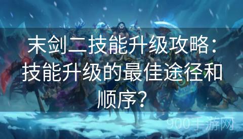 末剑二技能升级攻略：技能升级的最佳途径和顺序？