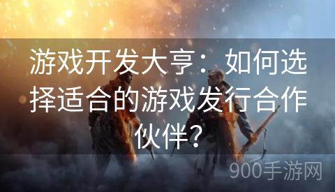 游戏开发大亨：如何选择适合的游戏发行合作伙伴？