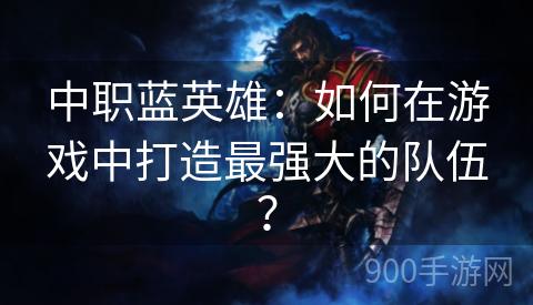 中职蓝英雄：如何在游戏中打造最强大的队伍？