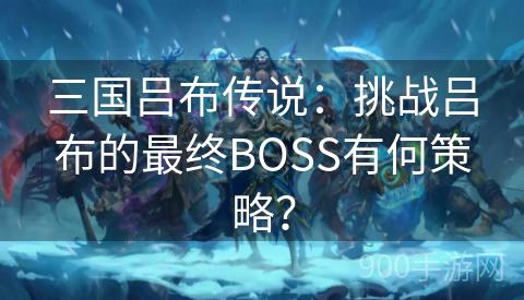 三国吕布传说：挑战吕布的最终BOSS有何策略？