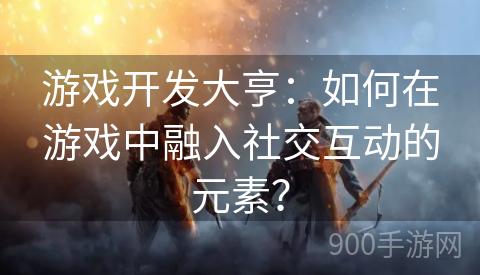 游戏开发大亨：如何在游戏中融入社交互动的元素？