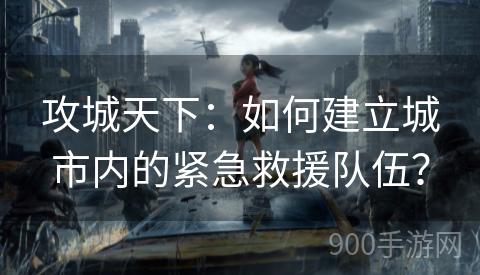 攻城天下：如何建立城市内的紧急救援队伍？