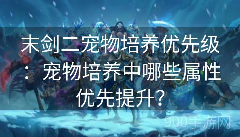 末剑二宠物培养优先级：宠物培养中哪些属性优先提升？