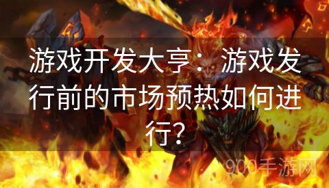 游戏开发大亨：游戏发行前的市场预热如何进行？