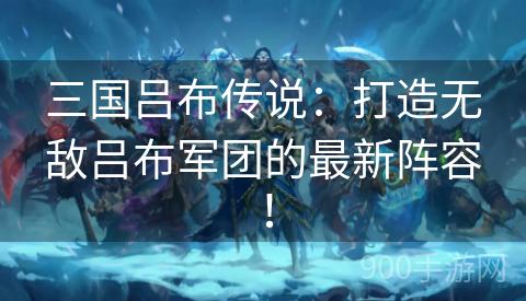 三国吕布传说：打造无敌吕布军团的最新阵容！