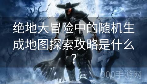 绝地大冒险中的随机生成地图探索攻略是什么？